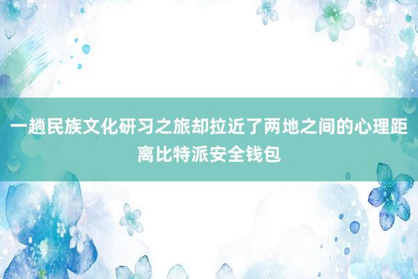 一趟民族文化研习之旅却拉近了两地之间的心理距离比特派安全钱包