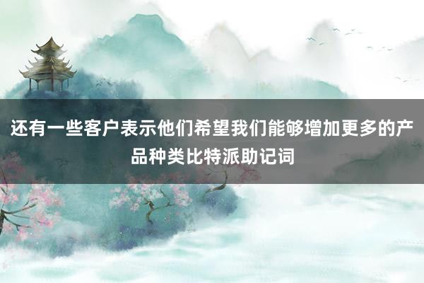 还有一些客户表示他们希望我们能够增加更多的产品种类比特派助记词